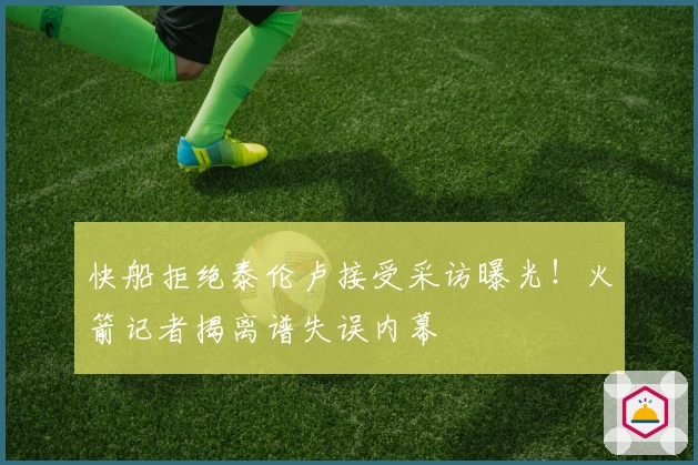 快船拒绝泰伦卢接受采访曝光！火箭记者揭离谱失误内幕