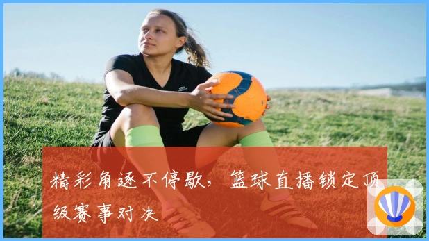 精彩角逐不停歇,篮球直播锁定顶级赛事对决