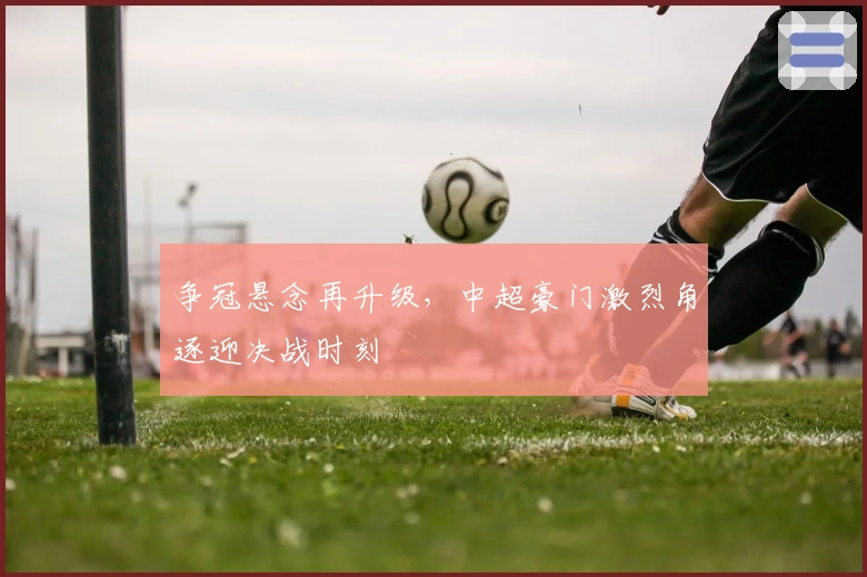 争冠悬念再升级,中超豪门激烈角逐迎决战时刻