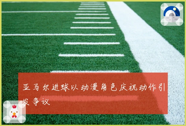 亚马尔进球以动漫角色庆祝动作引发争议