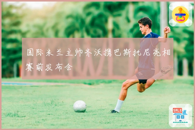 国际米兰主帅齐沃携巴斯托尼亮相赛前发布会