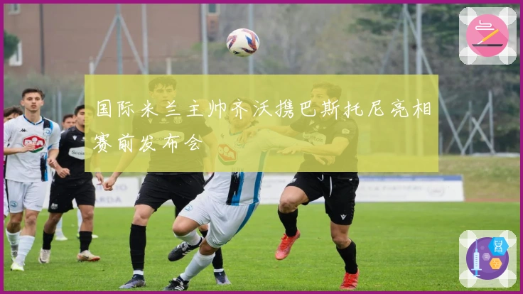 国际米兰主帅齐沃携巴斯托尼亮相赛前发布会