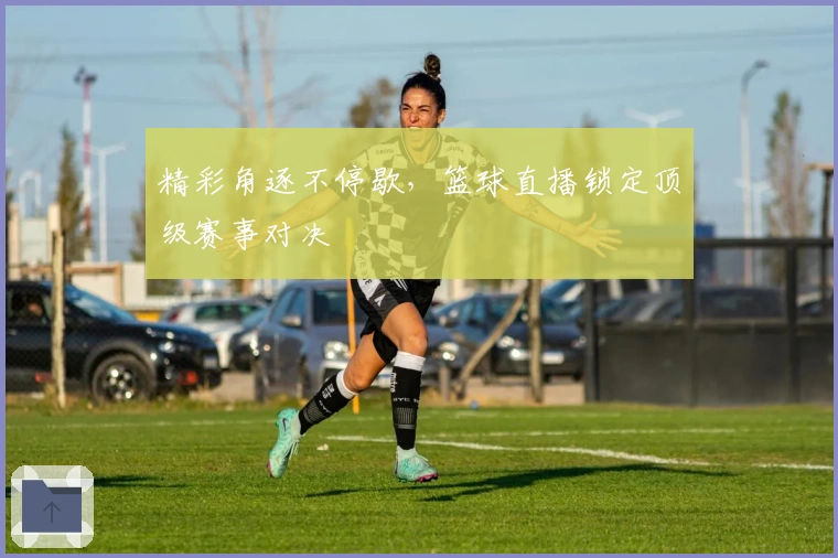 精彩角逐不停歇，篮球直播锁定顶级赛事对决