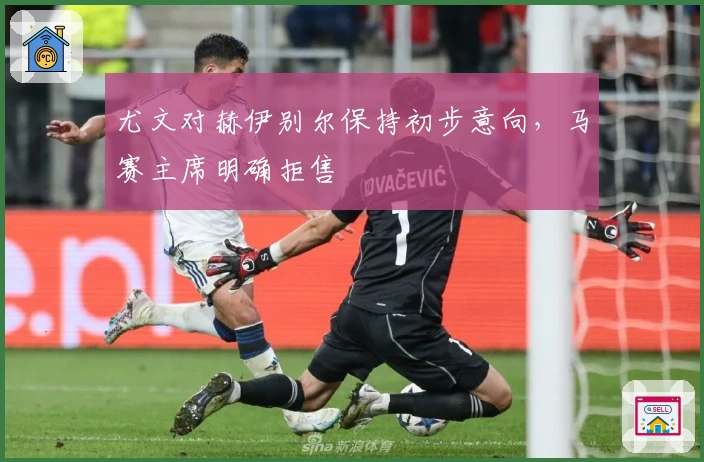 尤文对赫伊别尔保持初步意向，马赛主席明确拒售