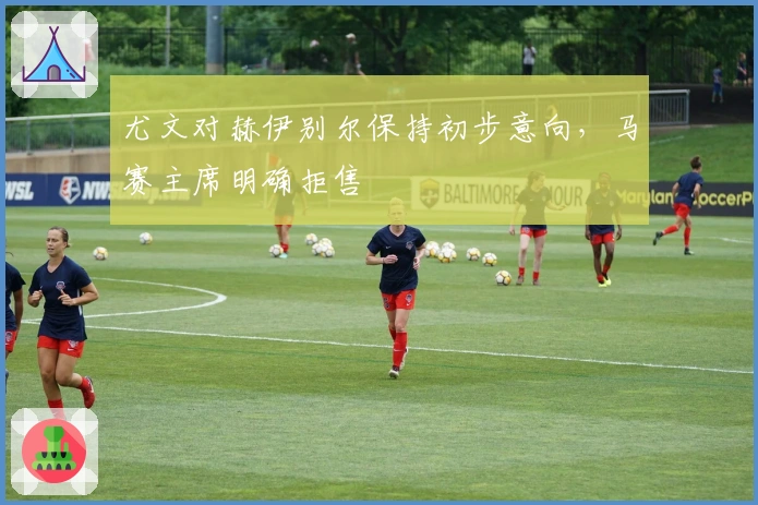 尤文对赫伊别尔保持初步意向，马赛主席明确拒售