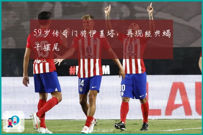 59岁传奇门将伊基塔，再现经典蝎子摆尾