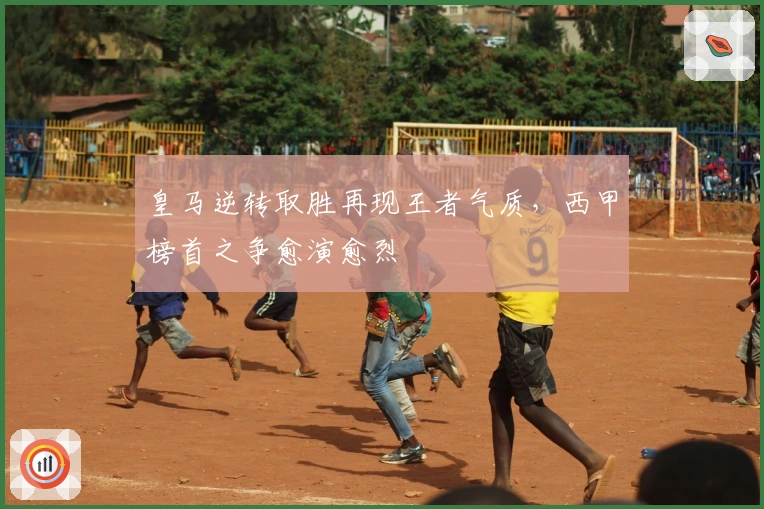 皇马逆转取胜再现王者气质,西甲榜首之争愈演愈烈