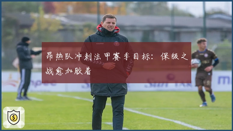 昂热队冲刺法甲赛季目标：保级之战愈加胶着