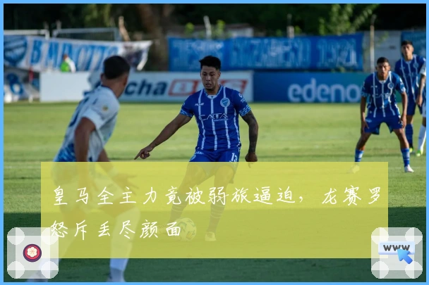 皇马全主力竟被弱旅逼迫，龙赛罗怒斥丢尽颜面