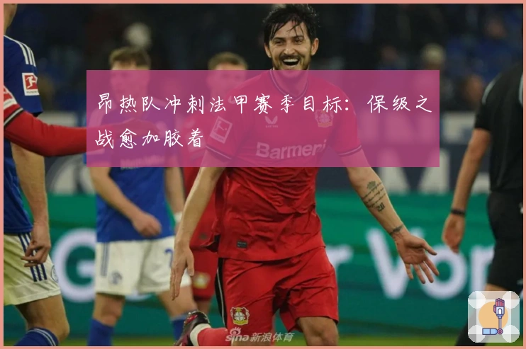 昂热队冲刺法甲赛季目标：保级之战愈加胶着